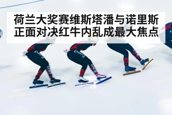 荷兰大奖赛维斯塔潘与诺里斯正面对决红牛内乱成最大焦点