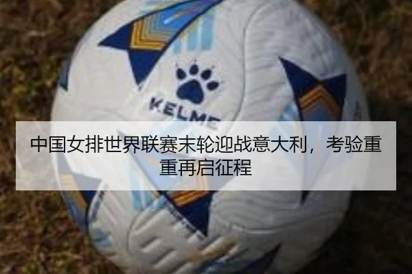 中国女排世界联赛末轮迎战意大利，考验重重再启征程